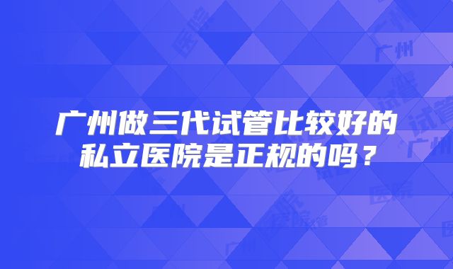 广州做三代试管比较好的私立医院是正规的吗?