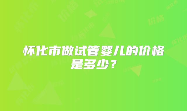 怀化市做试管婴儿的价格是多少?