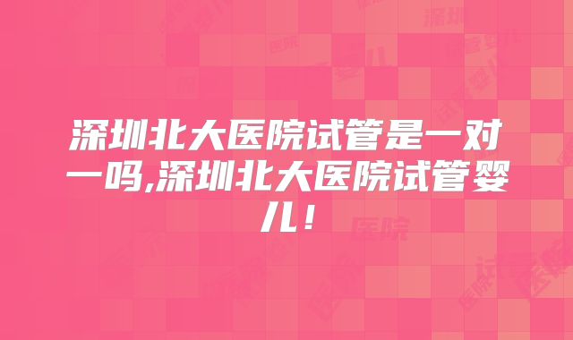 深圳北大医院试管是一对一吗,深圳北大医院试管婴儿！