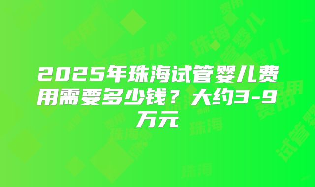 2025年珠海试管婴儿费用需要多少钱？大约3-9万元