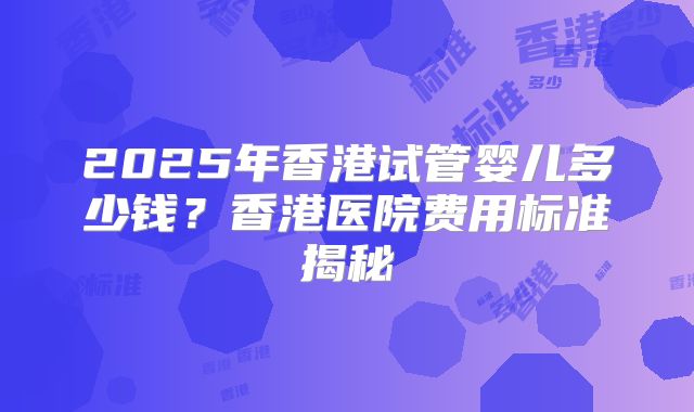 2025年香港试管婴儿多少钱？香港医院费用标准揭秘