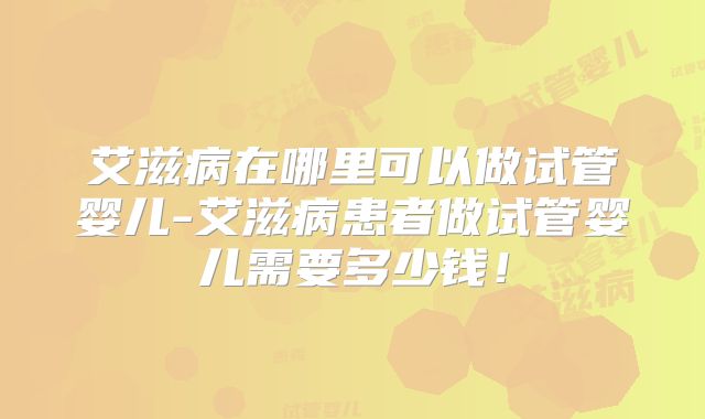 艾滋病在哪里可以做试管婴儿-艾滋病患者做试管婴儿需要多少钱！