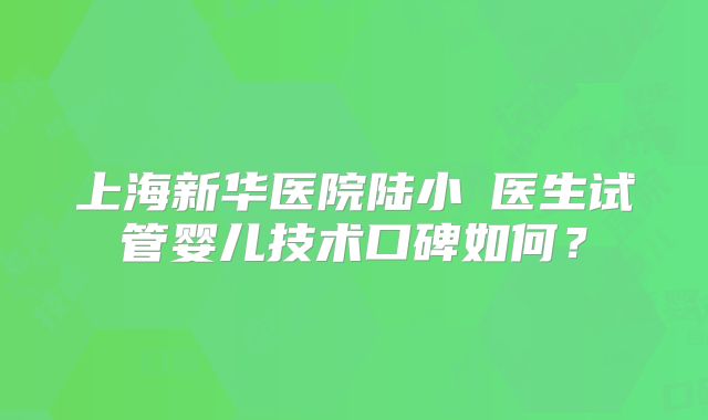 上海新华医院陆小溦医生试管婴儿技术口碑如何？