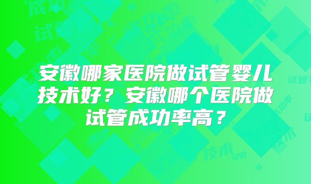 安徽哪家医院做试管婴儿技术好？安徽哪个医院做试管成功率高？