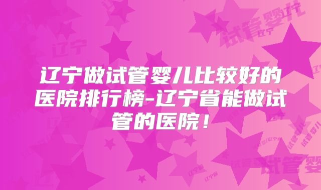 辽宁做试管婴儿比较好的医院排行榜-辽宁省能做试管的医院！