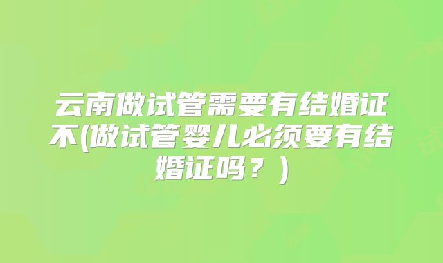 云南做试管需要有结婚证不(做试管婴儿必须要有结婚证吗？)