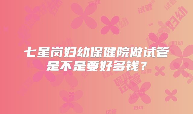 七星岗妇幼保健院做试管是不是要好多钱?