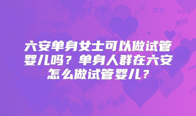 六安单身女士可以做试管婴儿吗？单身人群在六安怎么做试管婴儿？