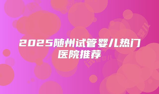 2025随州试管婴儿热门医院推荐
