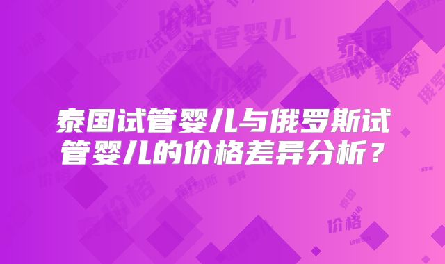 泰国试管婴儿与俄罗斯试管婴儿的价格差异分析?