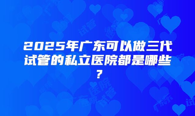 2025年广东可以做三代试管的私立医院都是哪些？