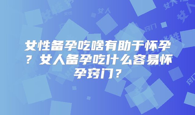 女性备孕吃啥有助于怀孕？女人备孕吃什么容易怀孕窍门？