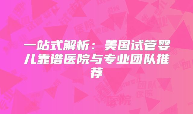 一站式解析:美国试管婴儿靠谱医院与专业团队推荐