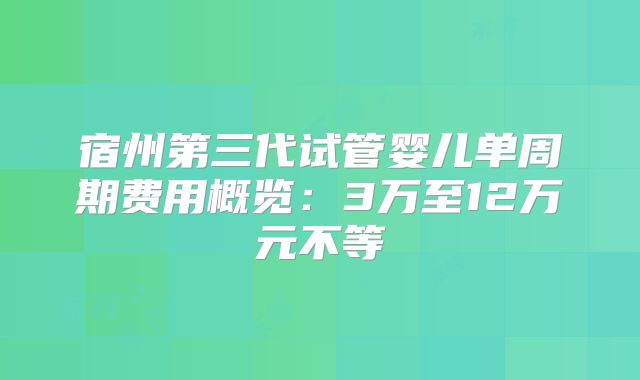宿州第三代试管婴儿单周期费用概览:3万至12万元不等