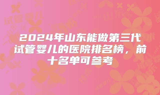 2024年山东能做第三代试管婴儿的医院排名榜，前十名单可参考