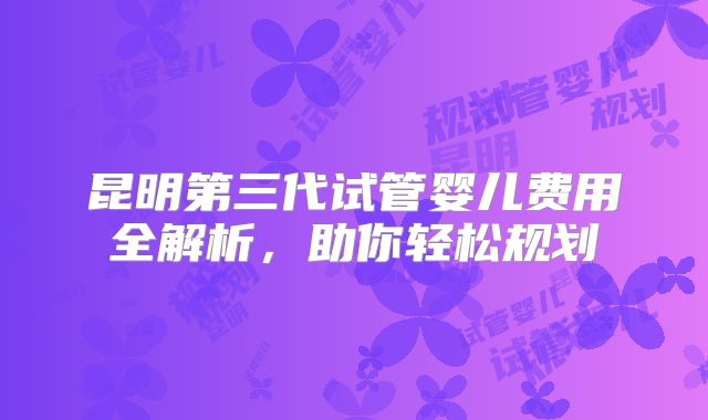 昆明第三代试管婴儿费用全解析,助你轻松规划