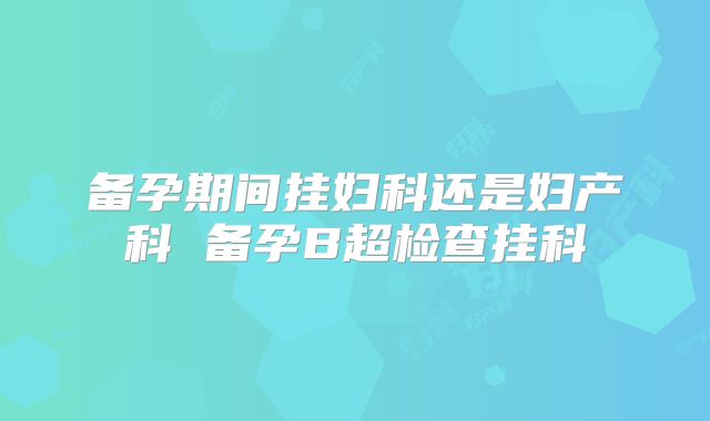 备孕期间挂妇科还是妇产科 备孕B超检查挂科