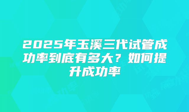 2025年玉溪三代试管成功率到底有多大?如何提升成功率