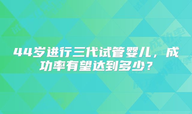 44岁进行三代试管婴儿，成功率有望达到多少？