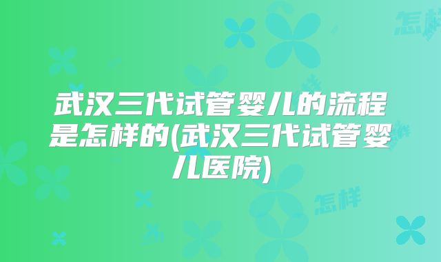 武汉三代试管婴儿的流程是怎样的(武汉三代试管婴儿医院)