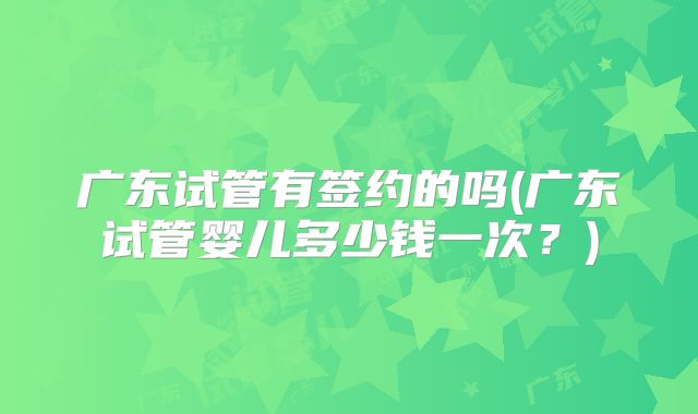 广东试管有签约的吗(广东试管婴儿多少钱一次?)