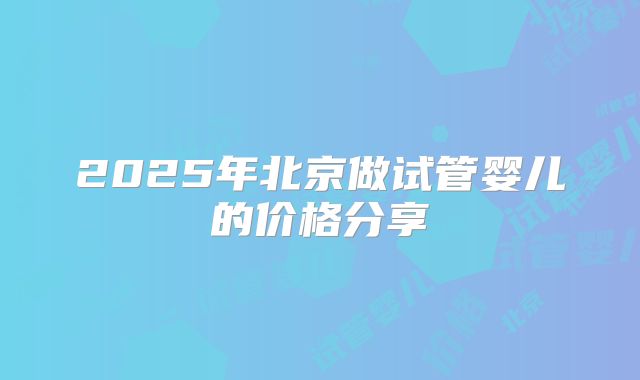 2025年北京做试管婴儿的价格分享
