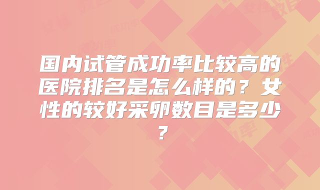 国内试管成功率比较高的医院排名是怎么样的？女性的较好采卵数目是多少？