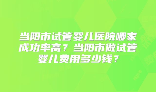 当阳市试管婴儿医院哪家成功率高?当阳市做试管婴儿费用多少钱?