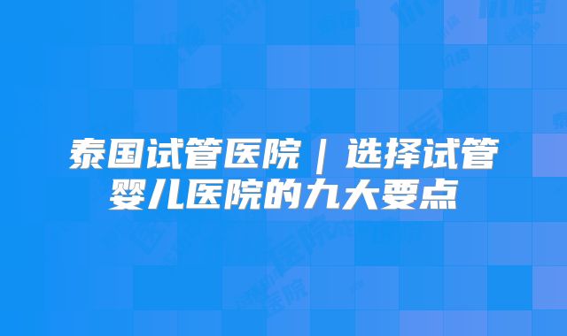 泰国试管医院｜选择试管婴儿医院的九大要点