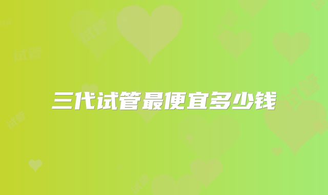 三代试管最便宜多少钱