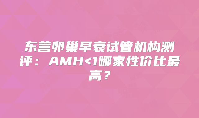 东营卵巢早衰试管机构测评：AMH<1哪家性价比最高？