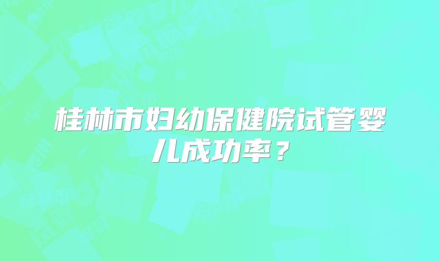 桂林市妇幼保健院试管婴儿成功率?