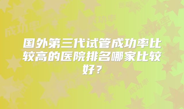 国外第三代试管成功率比较高的医院排名哪家比较好?