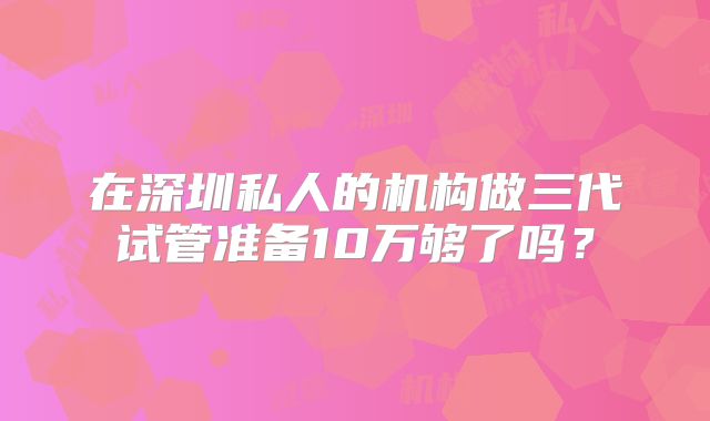 在深圳私人的机构做三代试管准备10万够了吗?