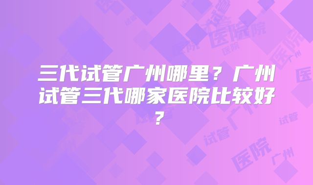 三代试管广州哪里？广州试管三代哪家医院比较好？