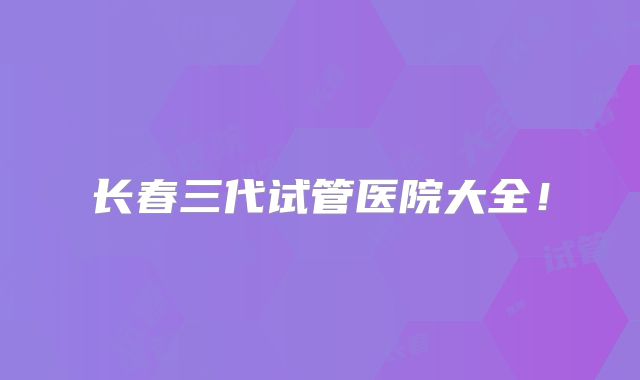 长春三代试管医院大全!