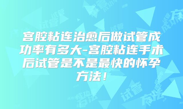 宫腔粘连治愈后做试管成功率有多大-宫腔粘连手术后试管是不是最快的怀孕方法！