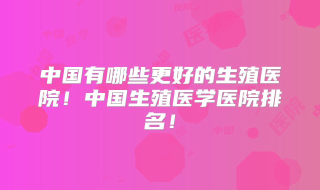 中国有哪些更好的生殖医院！中国生殖医学医院排名！