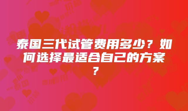 泰国三代试管费用多少？如何选择最适合自己的方案？