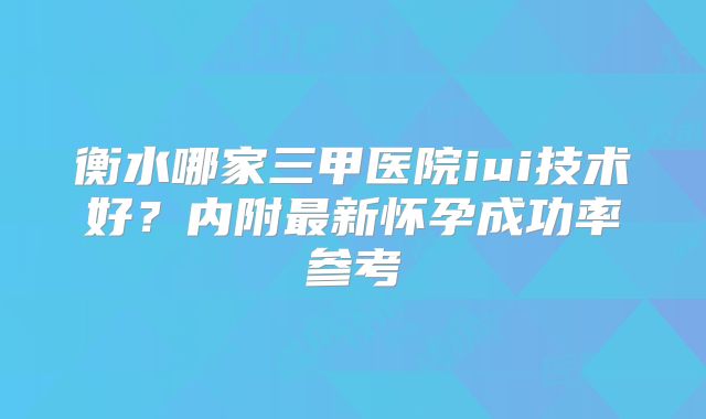 衡水哪家三甲医院iui技术好？内附最新怀孕成功率参考