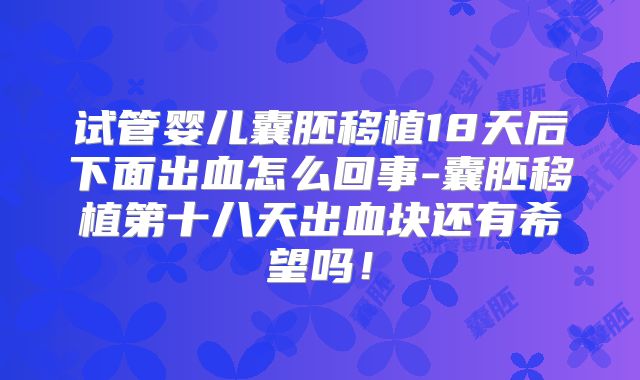 试管婴儿囊胚移植18天后下面出血怎么回事-囊胚移植第十八天出血块还有希望吗！