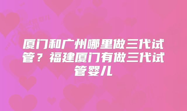 厦门和广州哪里做三代试管？福建厦门有做三代试管婴儿