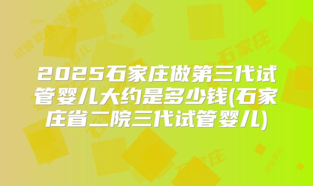 2025石家庄做第三代试管婴儿大约是多少钱(石家庄省二院三代试管婴儿)