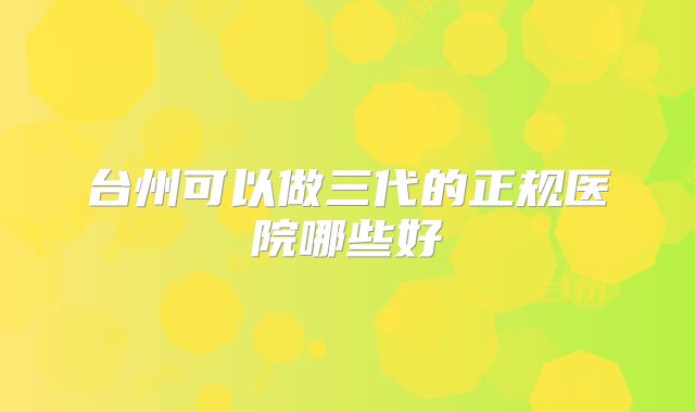 台州可以做三代的正规医院哪些好