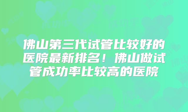 佛山第三代试管比较好的医院最新排名！佛山做试管成功率比较高的医院