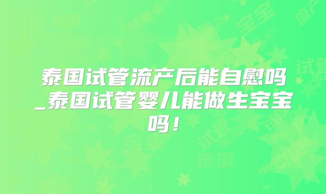 泰国试管流产后能自慰吗_泰国试管婴儿能做生宝宝吗！