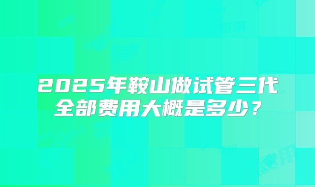2025年鞍山做试管三代全部费用大概是多少？