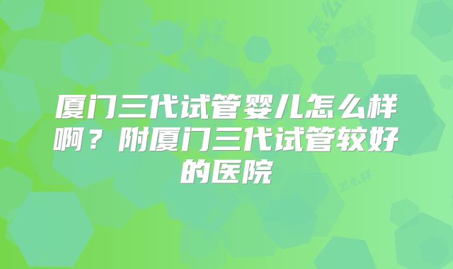 厦门三代试管婴儿怎么样啊?附厦门三代试管较好的医院