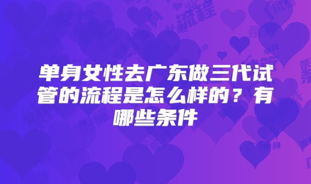 单身女性去广东做三代试管的流程是怎么样的?有哪些条件