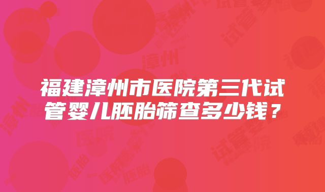福建漳州市医院第三代试管婴儿胚胎筛查多少钱？